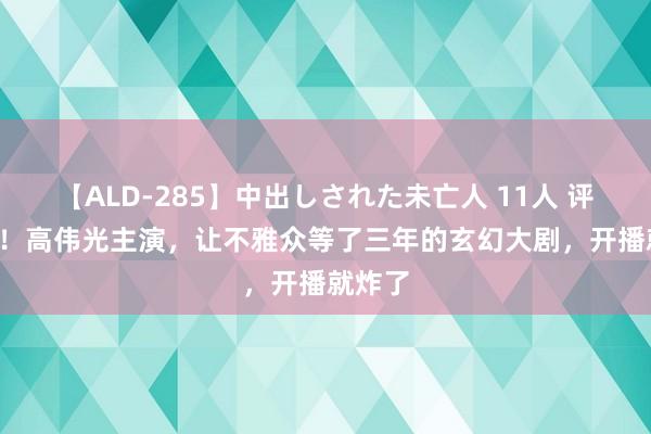 【ALD-285】中出しされた未亡人 11人 评分9.0！高伟光主演，让不雅众等了三年的玄幻大剧，开播就炸了