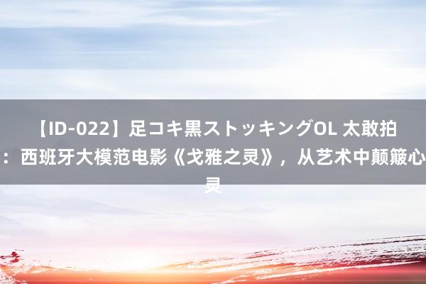 【ID-022】足コキ黒ストッキングOL 太敢拍了：西班牙大模范电影《戈雅之灵》，从艺术中颠簸心灵