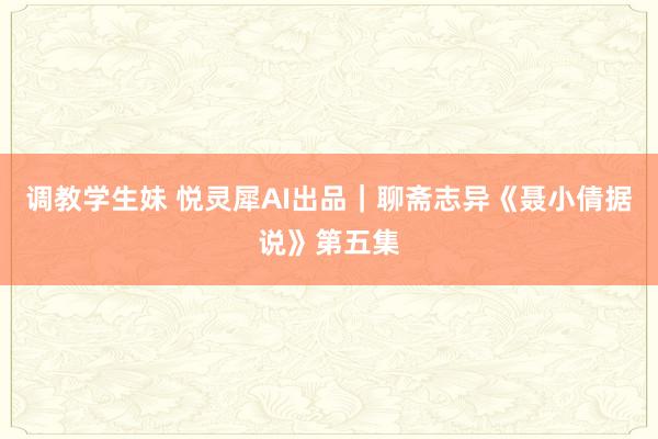 调教学生妹 悦灵犀AI出品｜聊斋志异《聂小倩据说》第五集