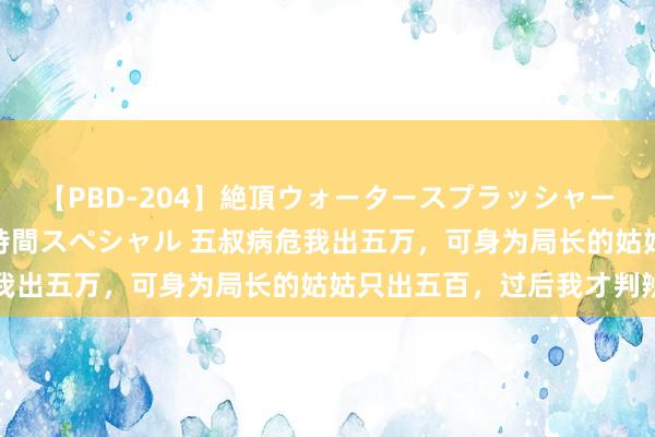 【PBD-204】絶頂ウォータースプラッシャー 放尿＆潮吹き大噴射8時間スペシャル 五叔病危我出五万，可身为局长的姑姑只出五百，过后我才判辨