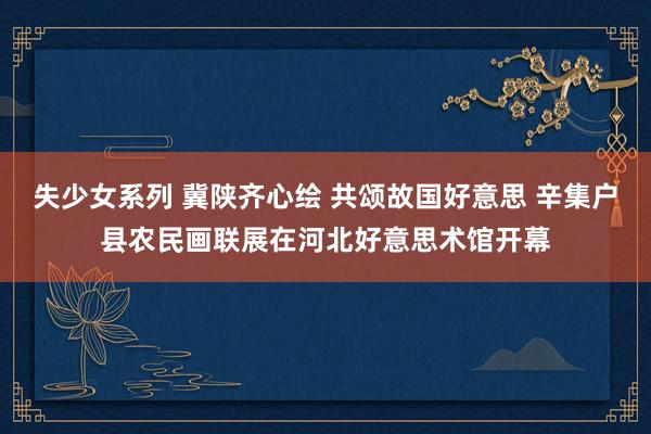 失少女系列 冀陕齐心绘 共颂故国好意思 辛集户县农民画联展在河北好意思术馆开幕