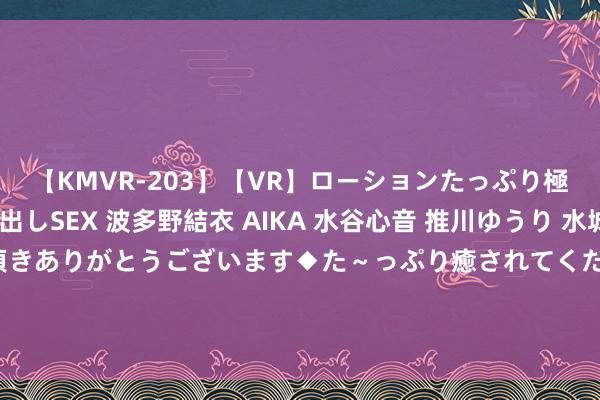 【KMVR-203】【VR】ローションたっぷり極上5人ソープ嬢と中出しSEX 波多野結衣 AIKA 水谷心音 推川ゆうり 水城奈緒 ～本日は御指名頂きありがとうございます◆た～っぷり癒されてくださいね◆～ 蜀谈交通处事集团与川北高速公路公司举行换取谈话会