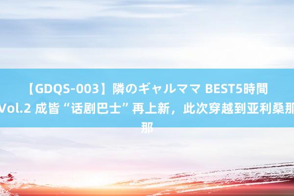 【GDQS-003】隣のギャルママ BEST5時間 Vol.2 成皆“话剧巴士”再上新，此次穿越到亚利桑那