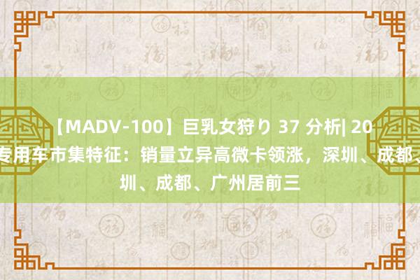 【MADV-100】巨乳女狩り 37 分析| 2022年新动力专用车市集特征：销量立异高微卡领涨，深圳、成都、广州居前三