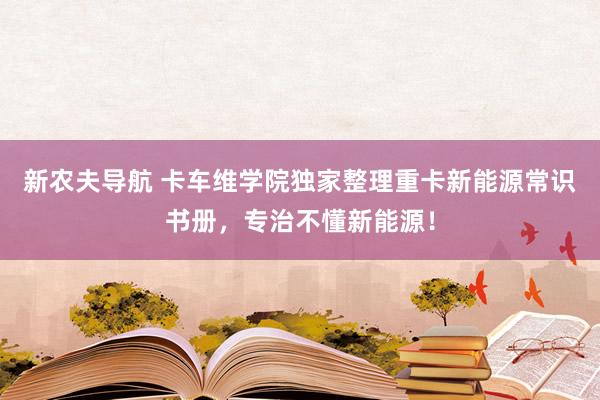 新农夫导航 卡车维学院独家整理重卡新能源常识书册，专治不懂新能源！