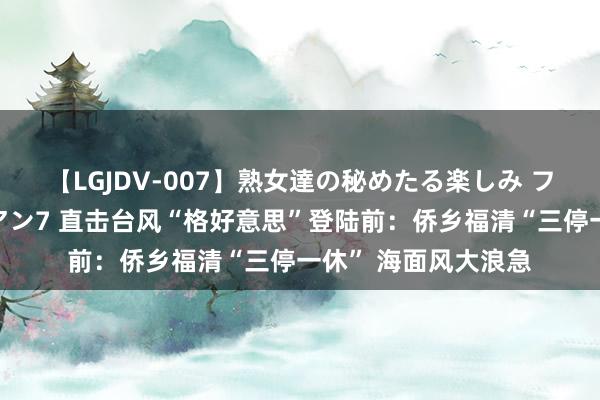 【LGJDV-007】熟女達の秘めたる楽しみ フィーリングレズビアン7 直击台风“格好意思”登陆前：侨乡福清“三停一休” 海面风大浪急