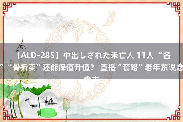 【ALD-285】中出しされた未亡人 11人 “名画”“骨折卖”还能保值升值？ 直播“套路”老年东说念主