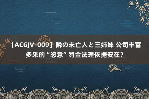 【ACGJV-009】隣の未亡人と三姉妹 公司丰富多采的“恣意”罚金法理依据安在？