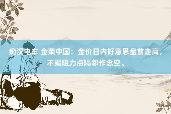 痴汉电车 金荣中国：金价日内好意思盘前走高，不竭阻力点隔邻作念空。