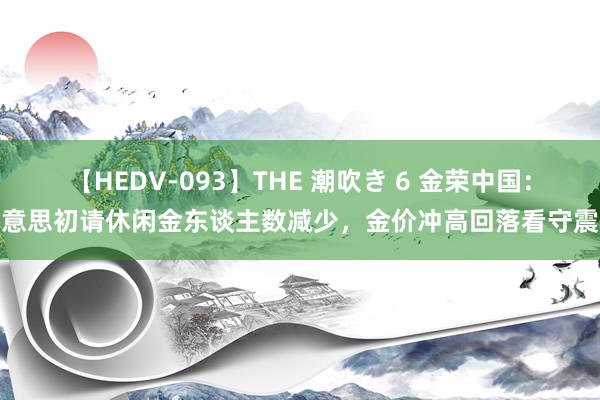 【HEDV-093】THE 潮吹き 6 金荣中国：好意思初请休闲金东谈主数减少，金价冲高回落看守震憾