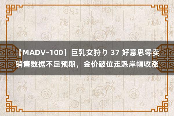 【MADV-100】巨乳女狩り 37 好意思零卖销售数据不足预期，金价破位走魁岸幅收涨