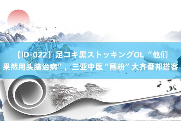 【ID-022】足コキ黒ストッキングOL “他们果然用头脑治病”，三亚中医“圈粉”大齐番邦搭客