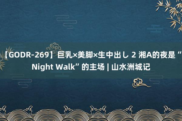 【GODR-269】巨乳×美脚×生中出し 2 湘A的夜是“Night Walk”的主场 | 山水洲城记