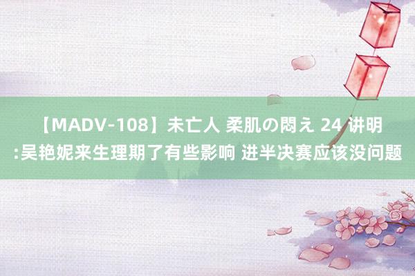 【MADV-108】未亡人 柔肌の悶え 24 讲明:吴艳妮来生理期了有些影响 进半决赛应该没问题