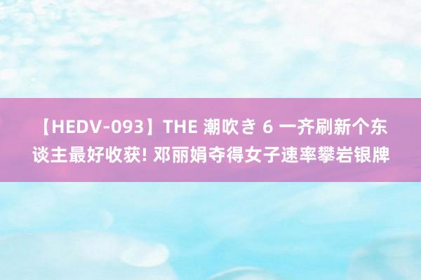 【HEDV-093】THE 潮吹き 6 一齐刷新个东谈主最好收获! 邓丽娟夺得女子速率攀岩银牌