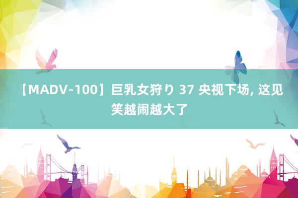 【MADV-100】巨乳女狩り 37 央视下场， 这见笑越闹越大了