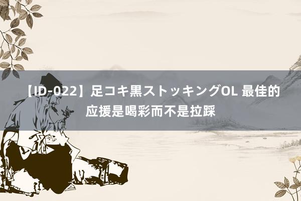 【ID-022】足コキ黒ストッキングOL 最佳的应援是喝彩而不是拉踩