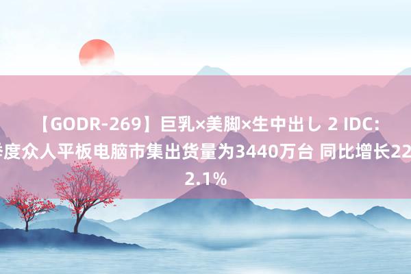 【GODR-269】巨乳×美脚×生中出し 2 IDC：二季度众人平板电脑市集出货量为3440万台 同比增长22.1%