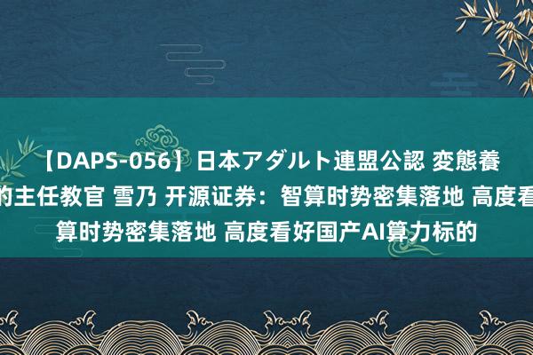 【DAPS-056】日本アダルト連盟公認 変態養成教育センター S的主任教官 雪乃 开源证券：智算时势密集落地 高度看好国产AI算力标的