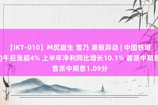 【IKT-010】M尻誕生 雪乃 港股异动 | 中国铁塔(00788)午后涨超4% 上半年净利同比增长10.1% 首派中期息1.09分