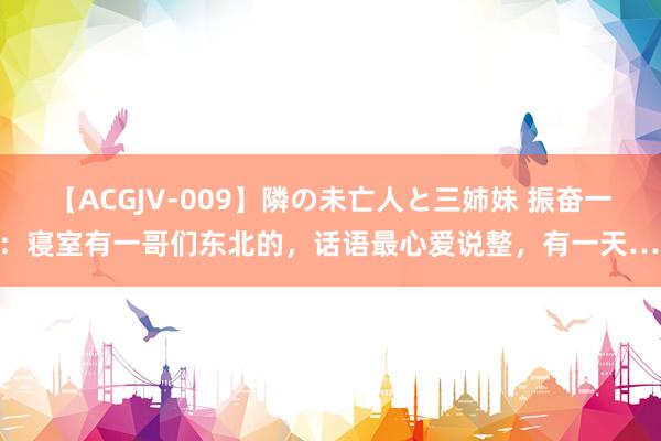 【ACGJV-009】隣の未亡人と三姉妹 振奋一刻：寝室有一哥们东北的，话语最心爱说整，有一天……