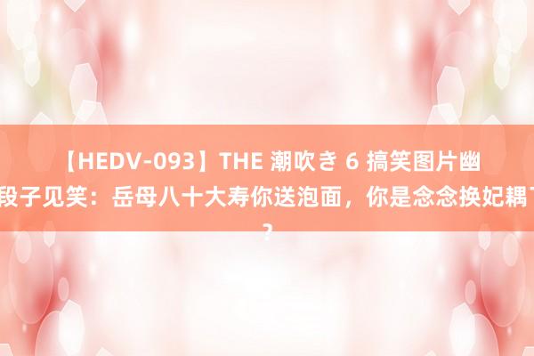 【HEDV-093】THE 潮吹き 6 搞笑图片幽默段子见笑：岳母八十大寿你送泡面，你是念念换妃耦了？