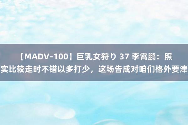 【MADV-100】巨乳女狩り 37 李霄鹏：照实比较走时不错以多打少，这场告成对咱们格外要津