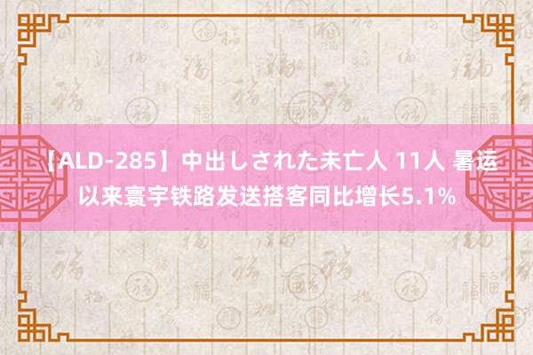 【ALD-285】中出しされた未亡人 11人 暑运以来寰宇铁路发送搭客同比增长5.1%