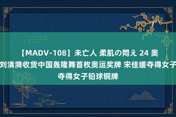 【MADV-108】未亡人 柔肌の悶え 24 奥运早报丨刘清漪收货中国轰隆舞首枚奥运奖牌 宋佳媛夺得女子铅球铜牌