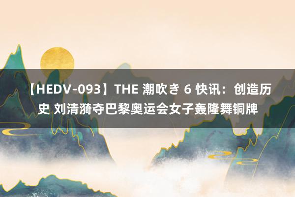 【HEDV-093】THE 潮吹き 6 快讯：创造历史 刘清漪夺巴黎奥运会女子轰隆舞铜牌