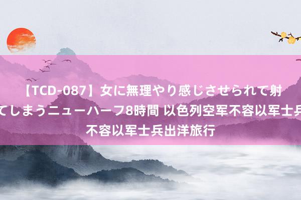 【TCD-087】女に無理やり感じさせられて射精までしてしまうニューハーフ8時間 以色列空军不容以军士兵出洋旅行