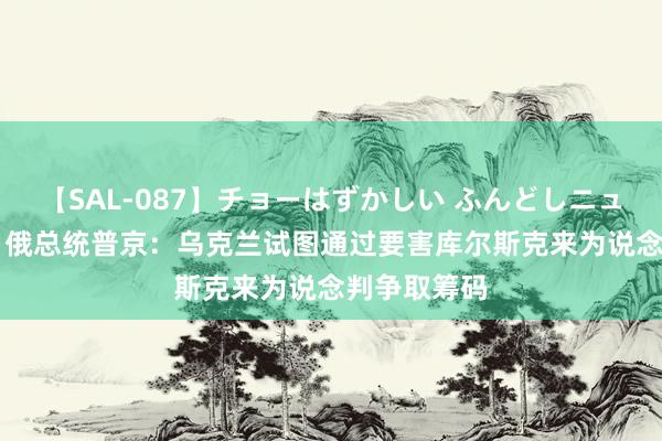 【SAL-087】チョーはずかしい ふんどしニューハーフ 2 俄总统普京：乌克兰试图通过要害库尔斯克来为说念判争取筹码