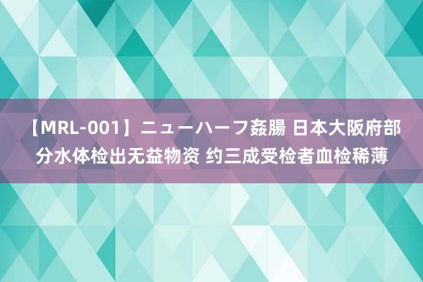 【MRL-001】ニューハーフ姦腸 日本大阪府部分水体检出无益物资 约三成受检者血检稀薄