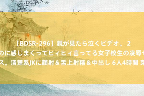 【BDSR-296】親が見たら泣くビデオ。 2 死にたくなるほど辛いのに感じまくってヒィヒィ言ってる女子校生の凌辱セックス。清楚系JKに顔射＆舌上射精＆中出し 6人4時間 荣昌生物任命怎样意为首席策略官