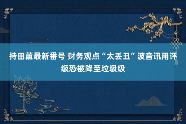 持田薫最新番号 财务观点“太丢丑”波音讯用评级恐被降至垃圾级