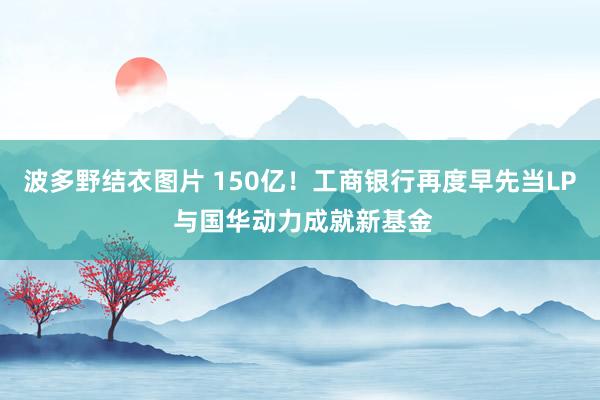 波多野结衣图片 150亿！工商银行再度早先当LP 与国华动力成就新基金