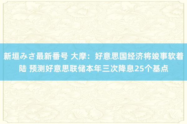 新垣みさ最新番号 大摩：好意思国经济将竣事软着陆 预测好意思联储本年三次降息25个基点