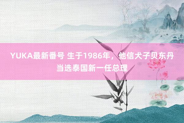 YUKA最新番号 生于1986年，他信犬子贝东丹当选泰国新一任总理