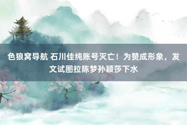 色狼窝导航 石川佳纯账号灭亡！为赞成形象，发文试图拉陈梦孙颖莎下水