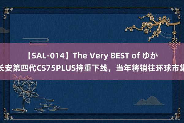 【SAL-014】The Very BEST of ゆか 长安第四代CS75PLUS持重下线，当年将销往环球市集