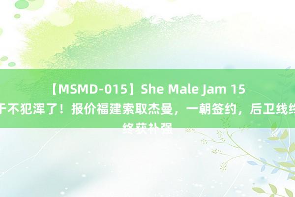 【MSMD-015】She Male Jam 15 北京终于不犯浑了！报价福建索取杰曼，一朝签约，后卫线终获补强