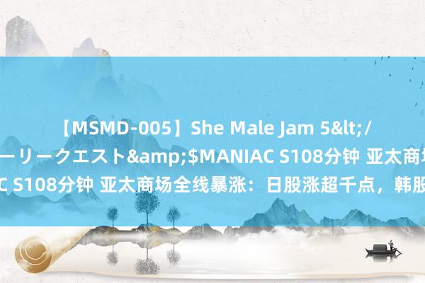 【MSMD-005】She Male Jam 5</a>2008-08-04グローリークエスト&$MANIAC S108分钟 亚太商场全线暴涨：日股涨超千点，韩股规复失地