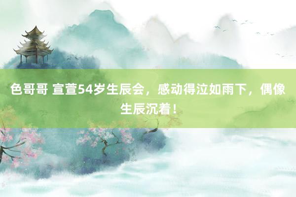 色哥哥 宣萱54岁生辰会，感动得泣如雨下，偶像生辰沉着！