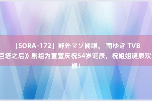 【SORA-172】野外マゾ開眼。 南ゆき TVB《巨塔之后》剧组为宣萱庆祝54岁诞辰，祝姐姐诞辰欢娱！