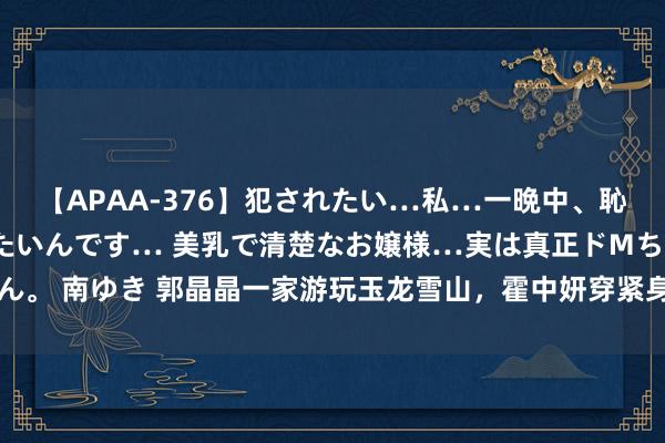 【APAA-376】犯されたい…私…一晩中、恥ずかしい恰好で犯されたいんです… 美乳で清楚なお嬢様…実は真正ドMちゃん。 南ゆき 郭晶晶一家游玩玉龙雪山，霍中妍穿紧身裤长腿详确，郭姆妈超优雅