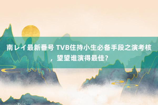 南レイ最新番号 TVB住持小生必备手段之演考核，望望谁演得最佳？