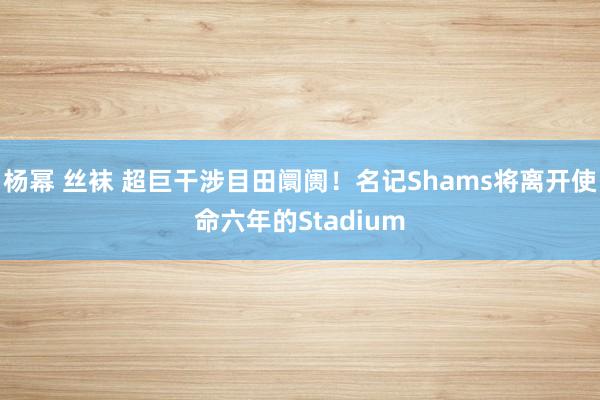 杨幂 丝袜 超巨干涉目田阛阓！名记Shams将离开使命六年的Stadium