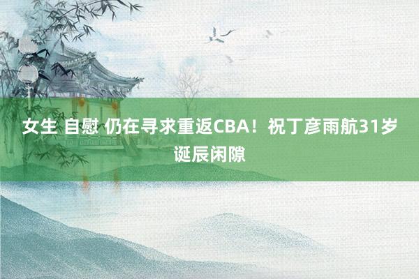 女生 自慰 仍在寻求重返CBA！祝丁彦雨航31岁诞辰闲隙