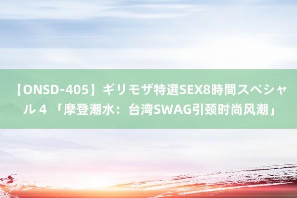 【ONSD-405】ギリモザ特選SEX8時間スペシャル 4 「摩登潮水：台湾SWAG引颈时尚风潮」