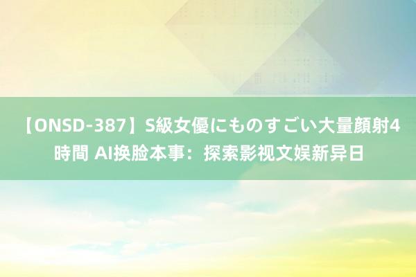 【ONSD-387】S級女優にものすごい大量顔射4時間 AI换脸本事：探索影视文娱新异日